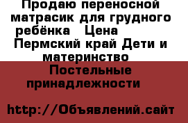 Продаю переносной матрасик для грудного ребёнка › Цена ­ 1 000 - Пермский край Дети и материнство » Постельные принадлежности   